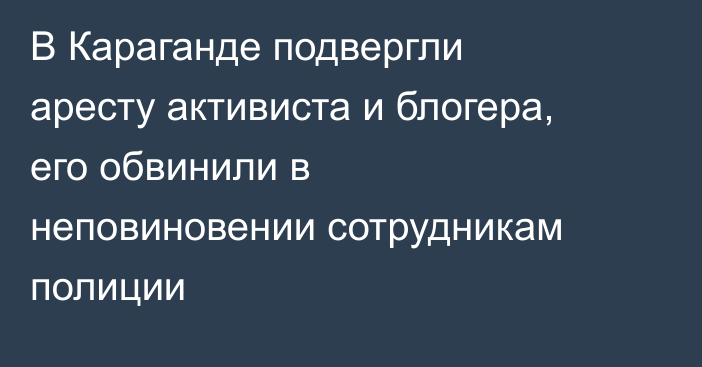 В Караганде подвергли аресту активиста и блогера, его обвинили в неповиновении сотрудникам полиции