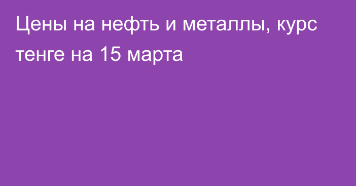 Цены на нефть и металлы, курс тенге на 15 марта