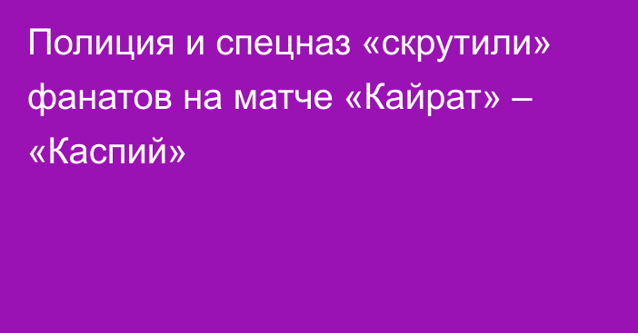 Полиция и спецназ «скрутили» фанатов на матче «Кайрат» – «Каспий»