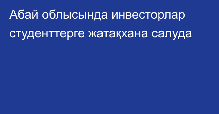 Абай облысында инвесторлар студенттерге жатақхана салуда