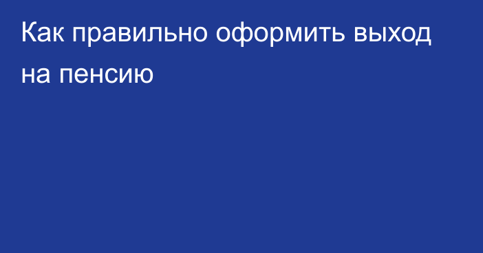 Как правильно оформить выход на пенсию