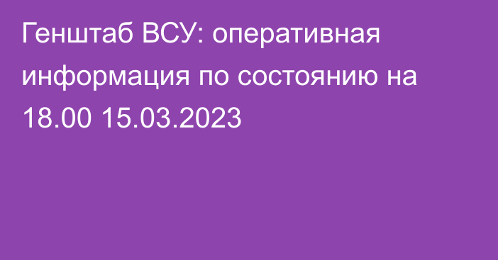 Генштаб ВСУ: оперативная информация по состоянию на 18.00 15.03.2023