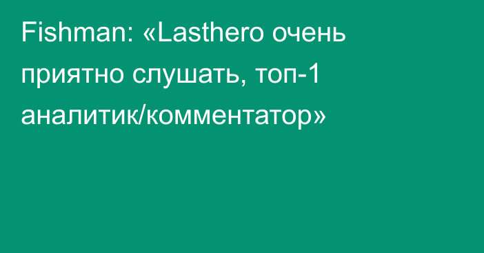 Fishman: «Lasthero очень приятно слушать, топ-1 аналитик/комментатор»