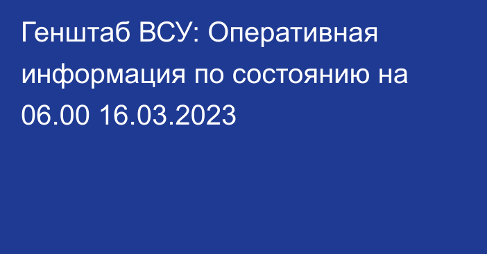 Генштаб ВСУ: Оперативная информация по состоянию на 06.00 16.03.2023