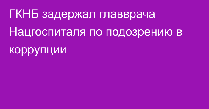 ГКНБ задержал главврача Нацгоспиталя по подозрению в коррупции