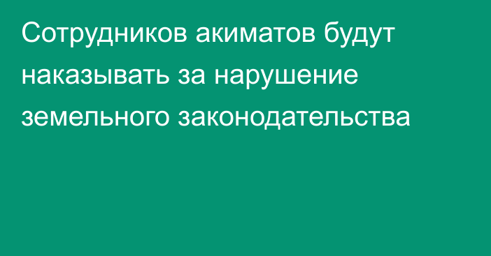 Сотрудников акиматов будут наказывать за нарушение земельного законодательства