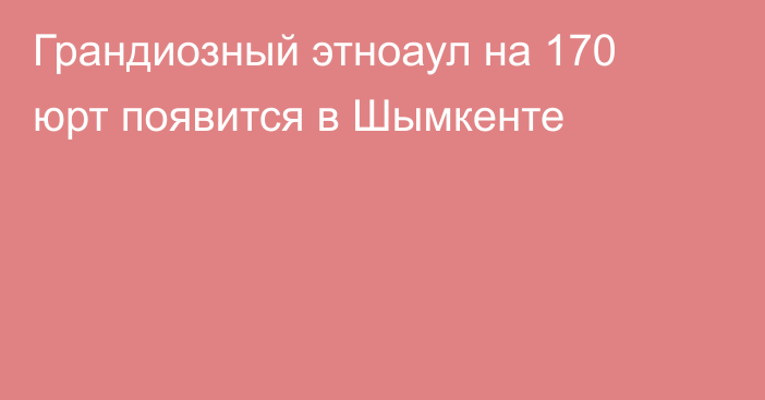 Грандиозный этноаул на 170 юрт появится в Шымкенте