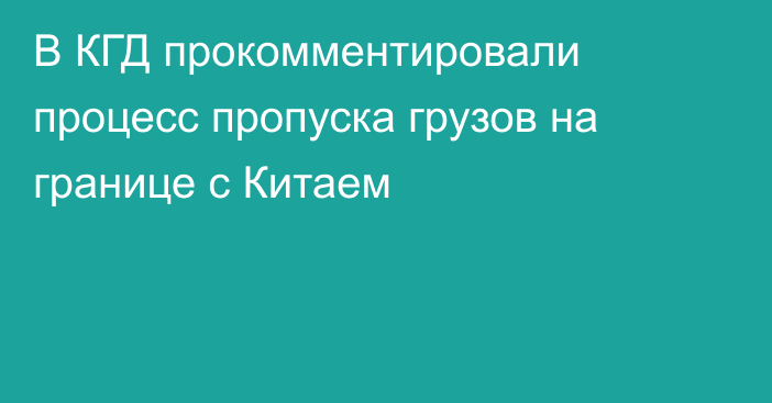 В КГД прокомментировали процесс пропуска грузов на границе с Китаем