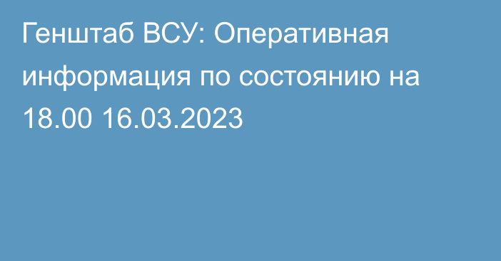 Генштаб ВСУ: Оперативная информация по состоянию на 18.00 16.03.2023