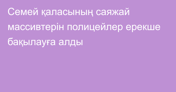 Семей қаласының саяжай массивтерін полицейлер ерекше бақылауға алды