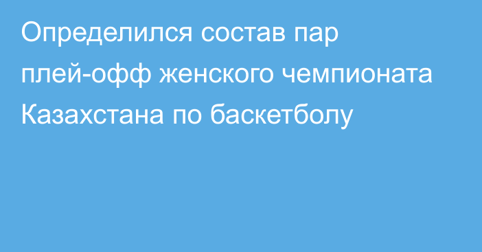 Определился состав пар плей-офф женского чемпионата Казахстана по баскетболу