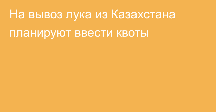 На вывоз лука из Казахстана планируют ввести квоты