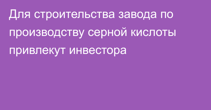 Для строительства завода по производству серной кислоты привлекут инвестора