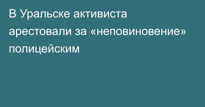 В Уральске активиста арестовали за «неповиновение» полицейским