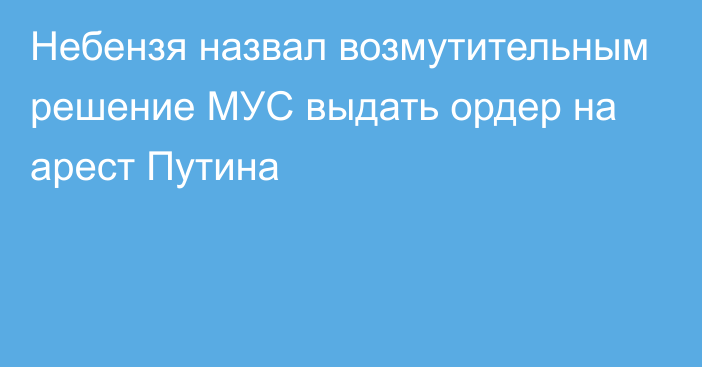 Небензя назвал возмутительным решение МУС выдать ордер на арест Путина