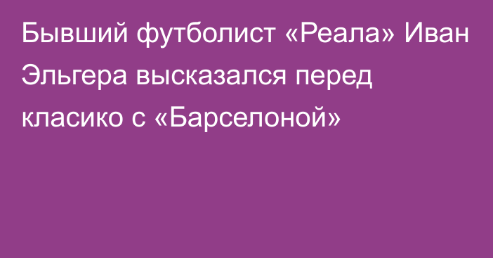 Бывший футболист «Реала» Иван Эльгера высказался перед класико с «Барселоной»