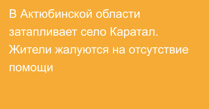 В Актюбинской области затапливает село Каратал. Жители жалуются на отсутствие помощи