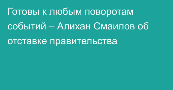 Готовы к любым поворотам событий – Алихан Смаилов об отставке правительства