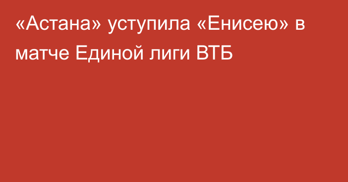 «Астана» уступила «Енисею» в матче Единой лиги ВТБ