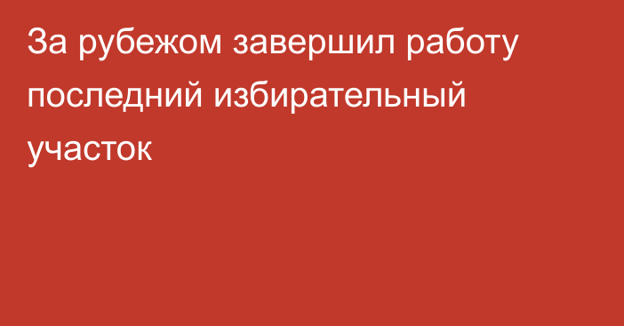 За рубежом завершил работу последний избирательный участок