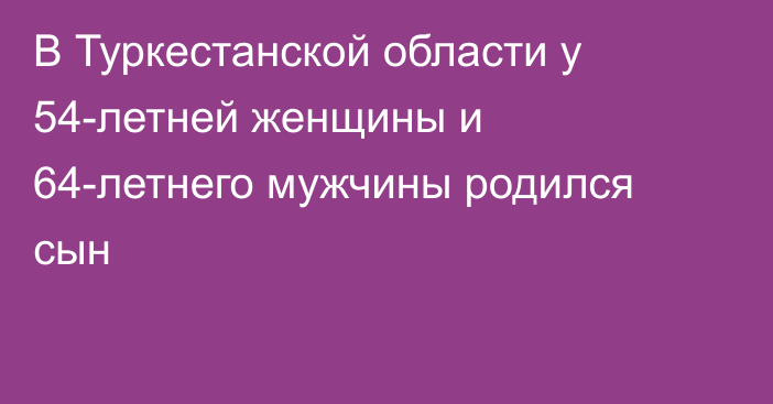 В Туркестанской области у 54-летней женщины и 64-летнего мужчины родился сын