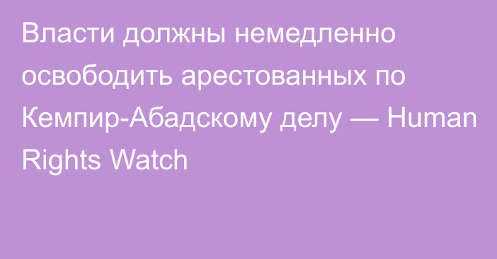 Власти должны немедленно освободить арестованных по Кемпир-Абадскому делу — Human Rights Watch