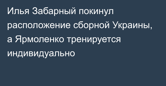 Илья Забарный покинул расположение сборной Украины, а Ярмоленко тренируется индивидуально