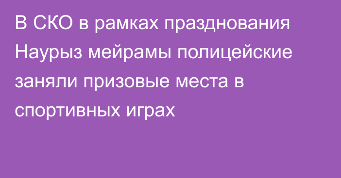 В СКО в рамках празднования Наурыз мейрамы полицейские заняли призовые места в спортивных играх