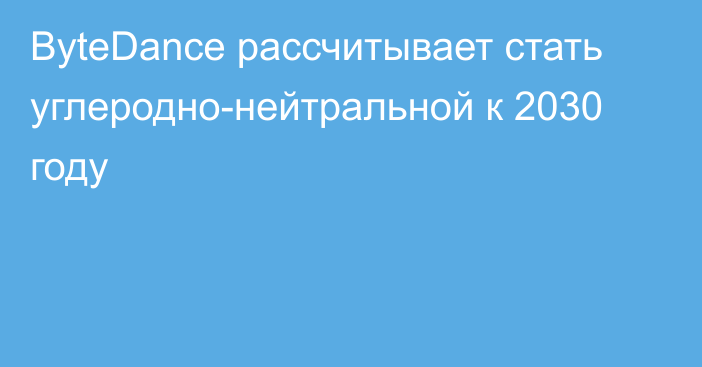 ByteDance рассчитывает стать углеродно-нейтральной к 2030 году