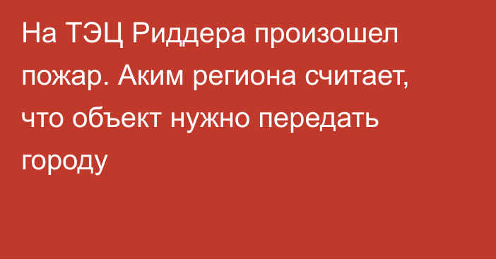 На ТЭЦ Риддера произошел пожар. Аким региона считает, что объект нужно передать городу