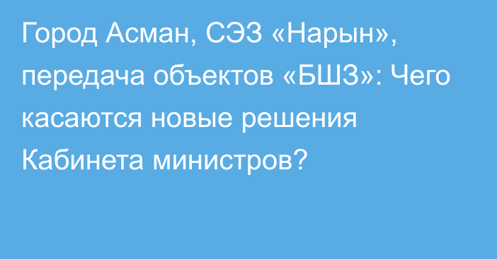 Город Асман, СЭЗ «Нарын», передача объектов «БШЗ»: Чего касаются новые решения Кабинета министров?