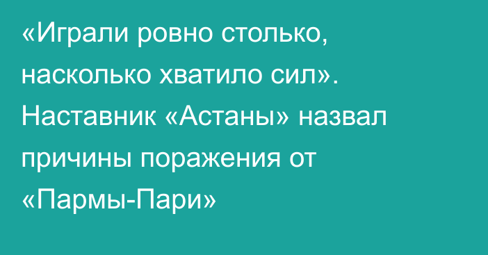 «Играли ровно столько, насколько хватило сил». Наставник «Астаны» назвал причины поражения от «Пармы-Пари»