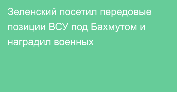 Зеленский посетил передовые позиции ВСУ под Бахмутом и наградил военных