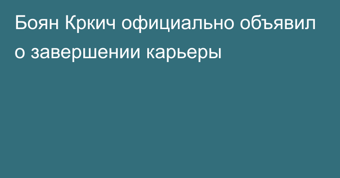 Боян Кркич официально объявил о завершении карьеры