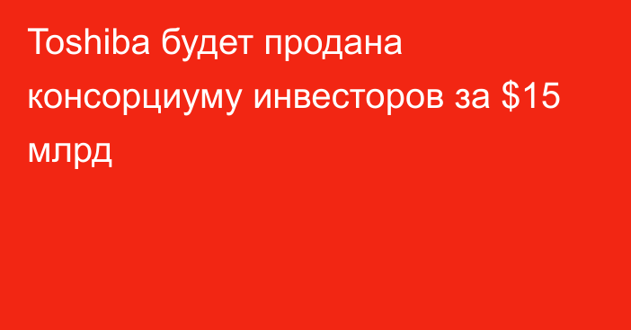 Toshiba будет продана консорциуму инвесторов за $15 млрд