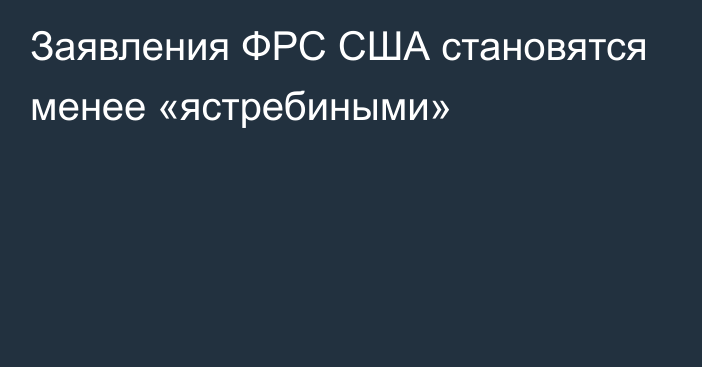 Заявления ФРС США становятся менее «ястребиными»