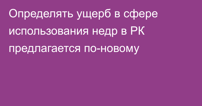 Определять ущерб в сфере использования недр в РК предлагается по-новому