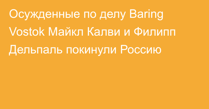 Осужденные по делу Baring Vostok Майкл Калви и Филипп Дельпаль покинули Россию