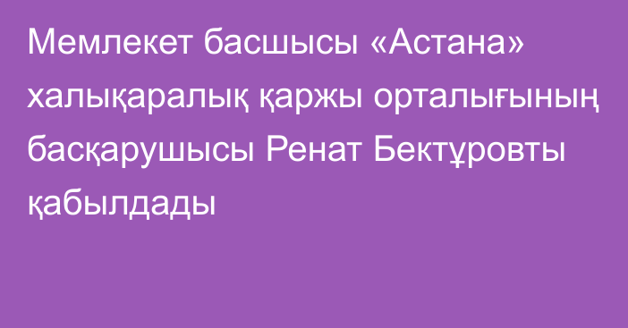 Мемлекет басшысы «Астана» халықаралық қаржы орталығының басқарушысы Ренат Бектұровты қабылдады