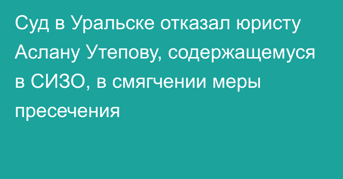 Суд в Уральске отказал юристу Аслану Утепову, содержащемуся в СИЗО,  в смягчении меры пресечения