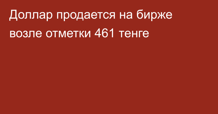 Доллар продается на бирже возле отметки 461 тенге