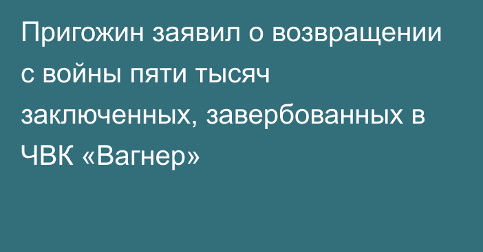 Пригожин заявил о возвращении с войны пяти тысяч заключенных, завербованных в ЧВК «Вагнер»