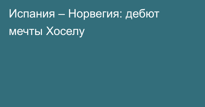 Испания – Норвегия: дебют мечты Хоселу