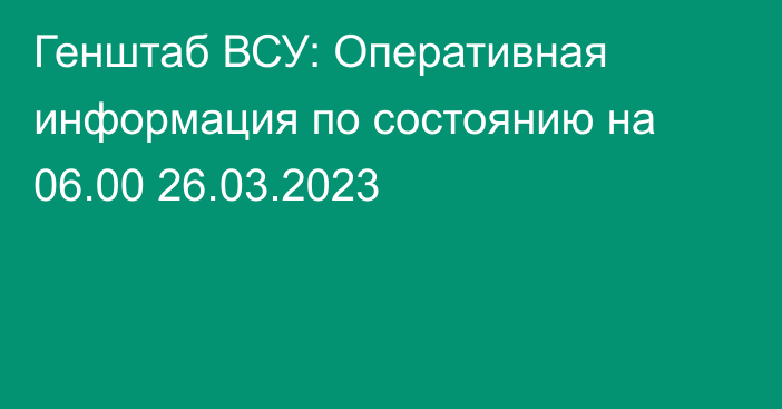 Генштаб ВСУ: Оперативная информация по состоянию на 06.00 26.03.2023