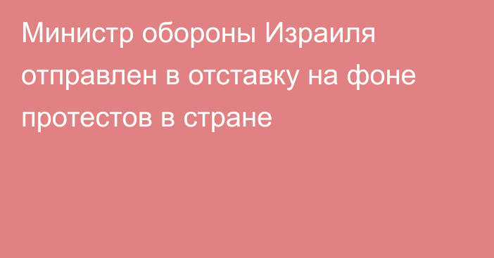 Министр обороны Израиля отправлен в отставку на фоне протестов в стране