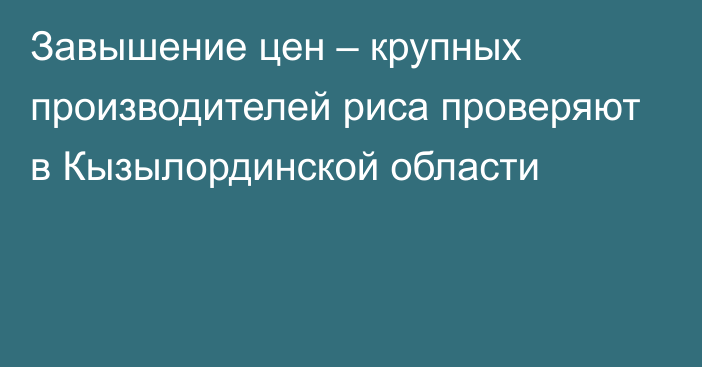 Завышение цен – крупных производителей риса  проверяют в Кызылординской области