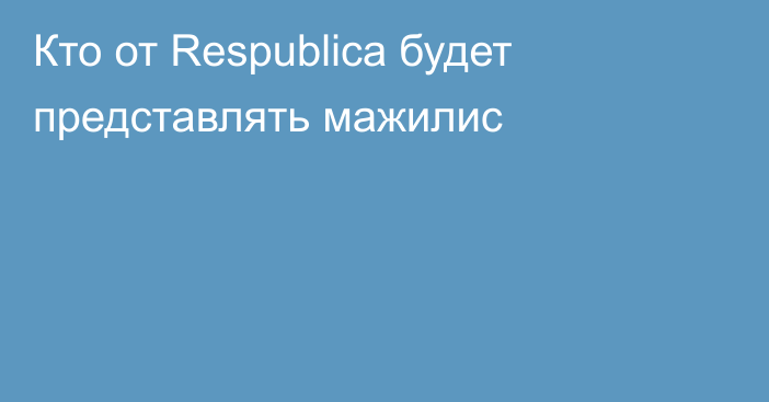 Кто от Respublica будет представлять мажилис