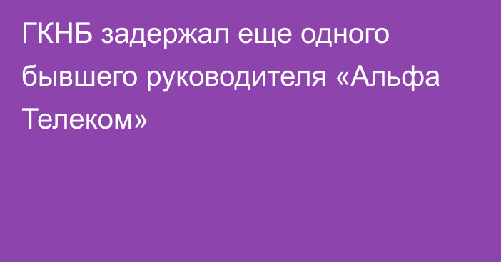 ГКНБ задержал еще одного бывшего руководителя «Альфа Телеком»