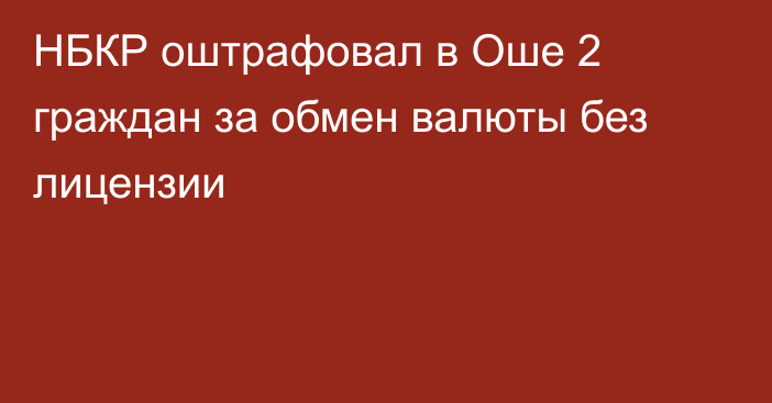 НБКР оштрафовал в Оше 2 граждан за обмен валюты без лицензии