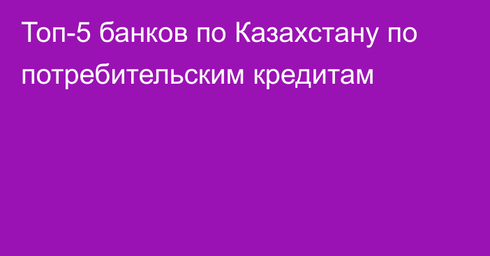 Топ-5 банков по Казахстану по потребительским кредитам